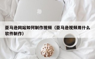 资阳亚马逊网站如何制作视频（亚马逊视频用什么软件制作）