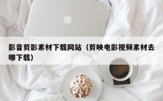 资阳影音剪影素材下载网站（剪映电影视频素材去哪下载）